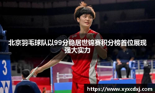 北京羽毛球队以99分稳居世锦赛积分榜首位展现强大实力