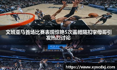文班亚马首场比赛表现惊艳5次盖帽隔扣字母哥引发热烈讨论